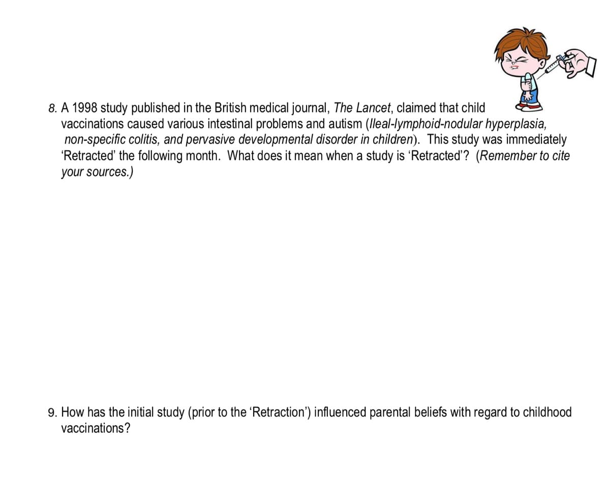 8. A 1998 study published in the British medical journal, The Lancet, claimed that child
vaccinations caused various intestinal problems and autism (lleal-lymphoid-nodular hyperplasia,
non-specific colitis, and pervasive developmental disorder in children). This study was immediately
'Retracted' the following month. What does it mean when a study is 'Retracted'? (Remember to cite
your sources.)
9. How has the initial study (prior to the 'Retraction') influenced parental beliefs with regard to childhood
vaccinations?