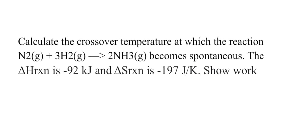 Calculate the crossover temperature at which the reaction
N2(g) + 3H2(g) –> 2NH3(g) becomes spontaneous. The
AHrxn is -92 kJ and ASrxn is -197 J/K. Show work
