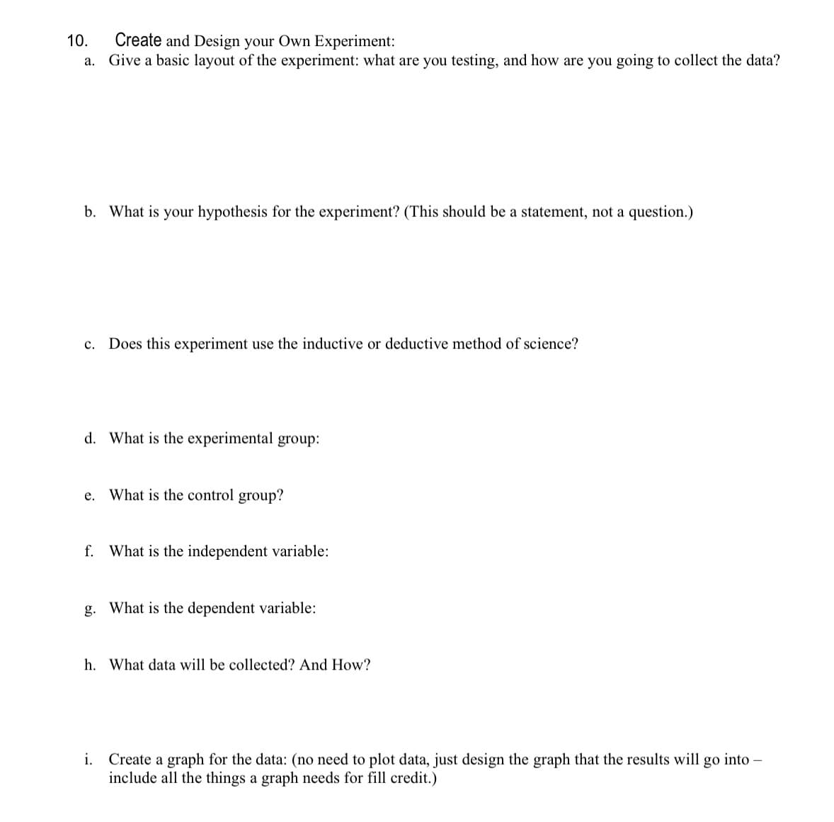 10.
Create and Design your Own Experiment:
a. Give a basic layout of the experiment: what are you testing, and how are you going to collect the data?
b. What is your hypothesis for the experiment? (This should be a statement, not a question.)
C. Does this experiment use the inductive or deductive method of science?
d. What is the experimental group:
e. What is the control group?
f. What is the independent variable:
g. What is the dependent variable:
h. What data will be collected? And How?
i. Create a graph for the data: (no need to plot data, just design the graph that the results will go into -
include all the things a graph needs for fill credit.)