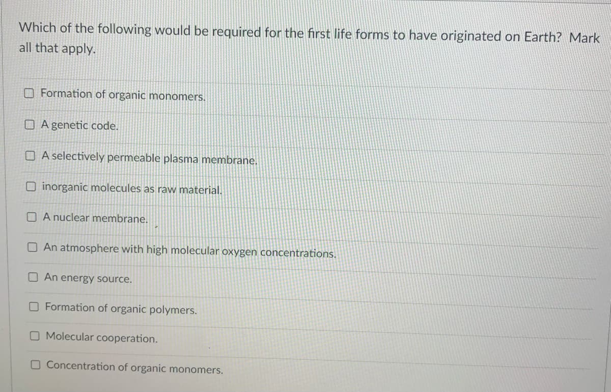 Which of the following would be required for the first life forms to have originated on Earth? Mark
all that apply.
Formation of organic monomers.
A genetic code.
A selectively permeable plasma membrane.
Oinorganic molecules as raw material.
A nuclear membrane.
An atmosphere with high molecular oxygen concentrations.
An energy source.
O Formation of organic polymers.
O Molecular cooperation.
O Concentration of organic monomers.