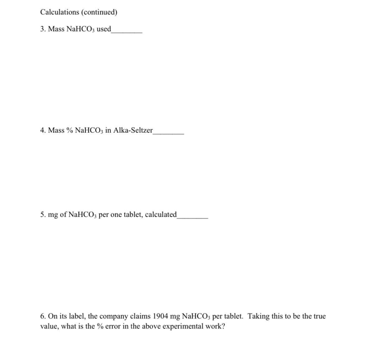 Calculations (continued)
3. Mass NaHCO3 used_
4. Mass % NaHCO3 in Alka-Seltzer_
5. mg of NaHCO3 per one tablet, calculated
6. On its label, the company claims 1904 mg NaHCO3 per tablet. Taking this to be the true
value, what is the % error in the above experimental work?