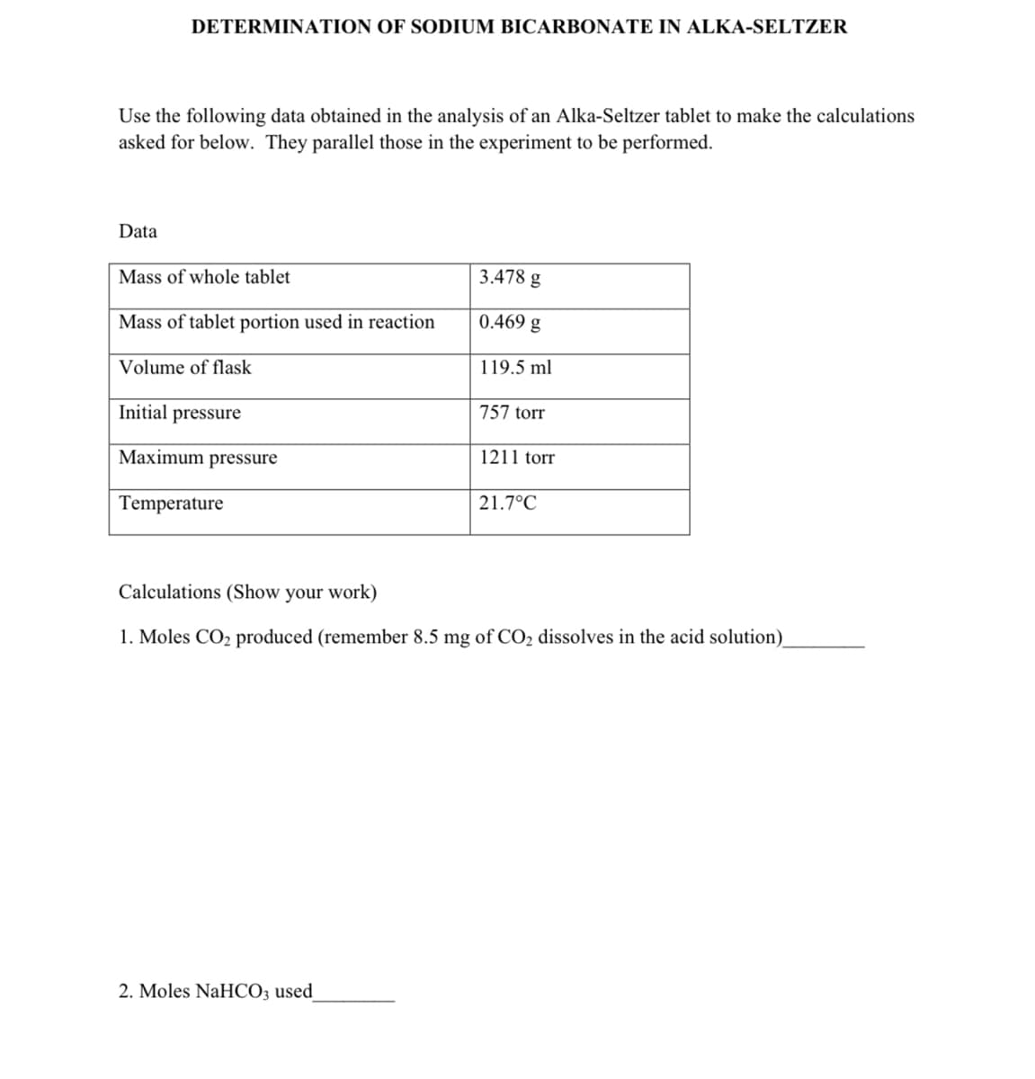 DETERMINATION OF SODIUM BICARBONATE IN ALKA-SELTZER
Use the following data obtained in the analysis of an Alka-Seltzer tablet to make the calculations
asked for below. They parallel those in the experiment to be performed.
Data
Mass of whole tablet
Mass of tablet portion used in reaction
Volume of flask
Initial pressure
Maximum pressure
Temperature
3.478 g
0.469 g
119.5 ml
2. Moles NaHCO3 used
757 torr
1211 torr
21.7°C
Calculations (Show your work)
1. Moles CO₂ produced (remember 8.5 mg of CO₂ dissolves in the acid solution)_