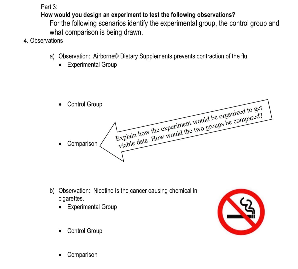 Part 3:
How would you design an experiment to test the following observations?
For the following scenarios identify the experimental group, the control group and
what comparison is being drawn.
4. Observations
a) Observation: Airborne Dietary Supplements prevents contraction of the flu
Experimental Group
●
●
Control Group
● Comparison
b) Observation: Nicotine is the cancer causing chemical in
cigarettes.
• Experimental Group
• Control Group
Explain how the experiment would be organized to get
viable data. How would the two groups be compared?
• Comparison
g