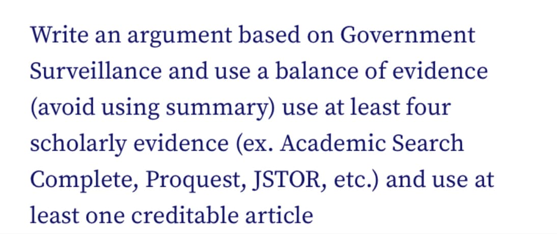 Write an argument based on Government
Surveillance and use a balance of evidence
(avoid using summary) use at least four
scholarly evidence (ex. Academic Search
Complete, Proquest, JSTOR, etc.) and use at
least one creditable article