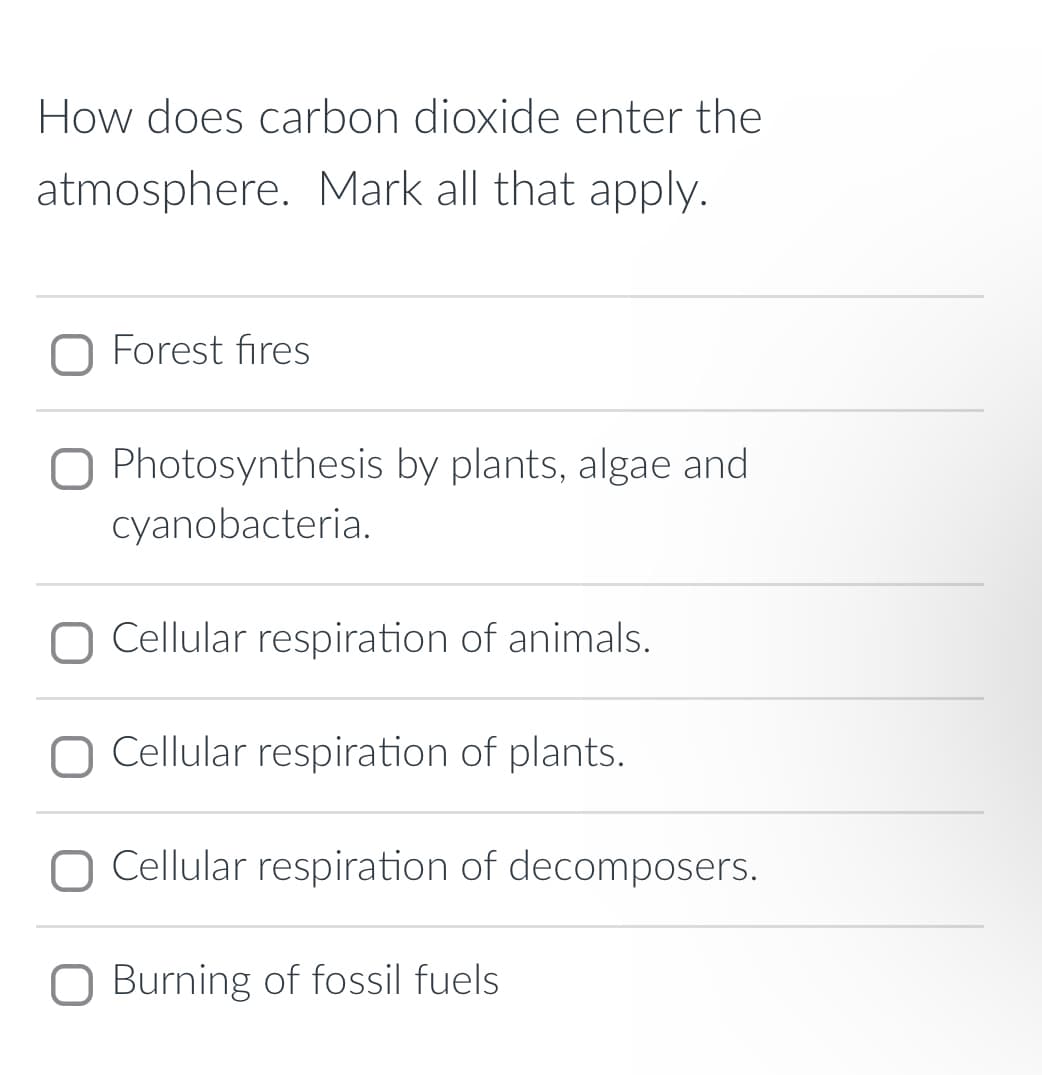 How does carbon dioxide enter the
atmosphere. Mark all that apply.
Forest fires
O Photosynthesis by plants, algae and
cyanobacteria.
O Cellular respiration of animals.
Cellular respiration of plants.
O Cellular respiration of decomposers.
Burning of fossil fuels