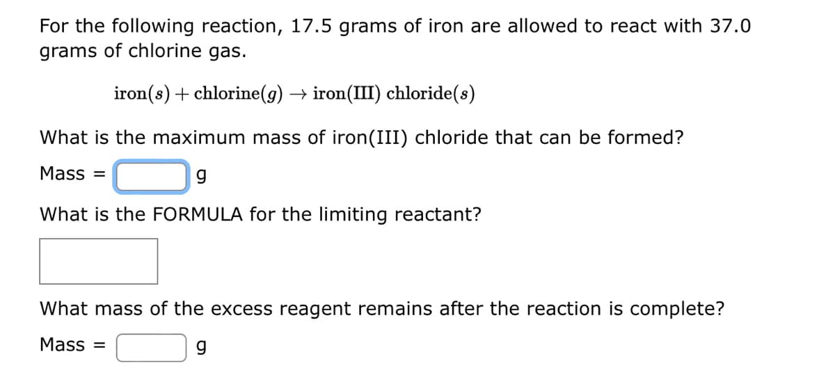 For the following reaction, 17.5 grams of iron are allowed to react with 37.0
grams of chlorine gas.
iron(s) + chlorine(g) → iron(III) chloride(s)
What is the maximum mass of iron(III) chloride that can be formed?
Mass =
9
What is the FORMULA for the limiting reactant?
What mass of the excess reagent remains after the reaction is complete?
Mass=
g