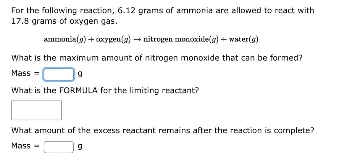 For the following reaction, 6.12 grams of ammonia are allowed to react with
17.8 grams of oxygen gas.
ammonia(g) + oxygen(g) → nitrogen monoxide(g) + water (g)
What is the maximum amount of nitrogen monoxide that can be formed?
Mass =
g
What is the FORMULA for the limiting reactant?
What amount of the excess reactant remains after the reaction is complete?
Mass=
g