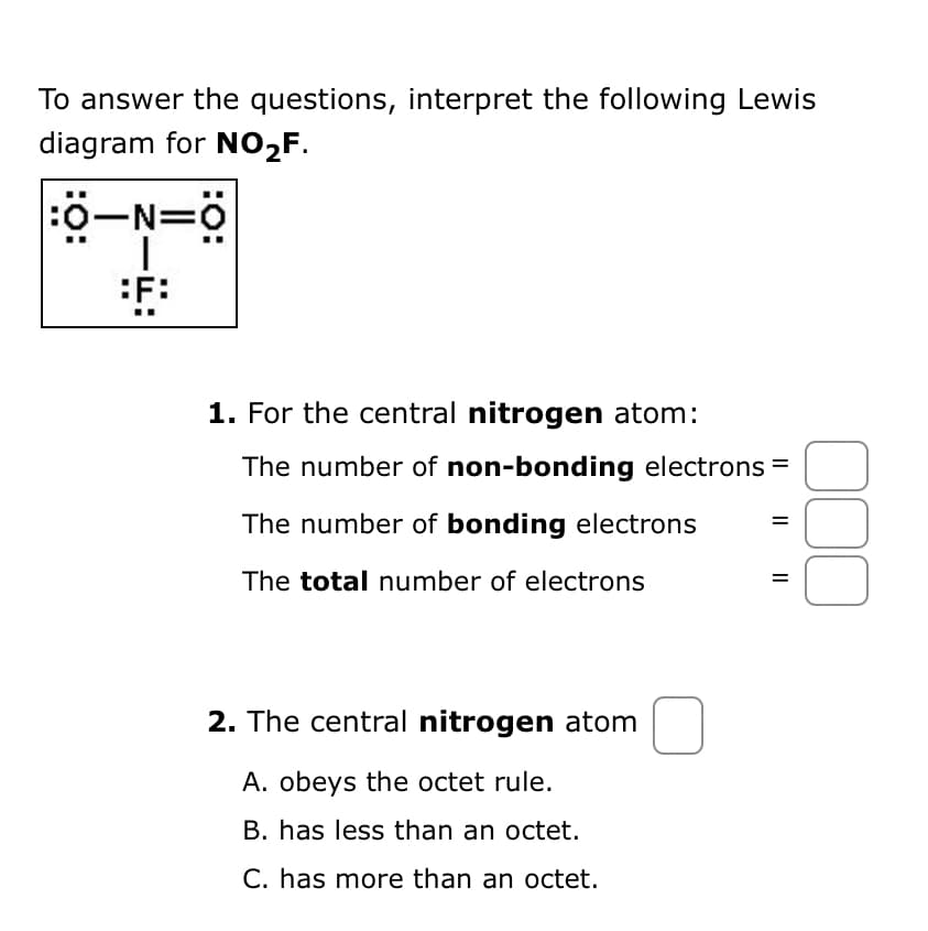 To answer the questions, interpret the following Lewis
diagram for NO₂F.
:O-N=0
|
F:
1. For the central nitrogen atom:
The number of non-bonding electrons =
The number of bonding electrons
The total number of electrons
2. The central nitrogen atom
A. obeys the octet rule.
B. has less than an octet.
C. has more than an octet.
=
000
