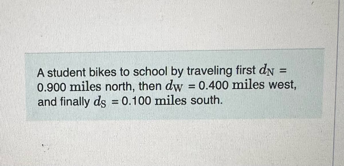 -
A student bikes to school by traveling first dn
0.900 miles north, then dw = 0.400 miles west,
and finally ds = 0.100 miles south.