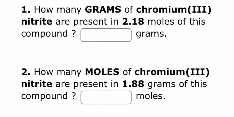 1. How many GRAMS of chromium(III)
nitrite are present in 2.18 moles of this
compound?
grams.
2. How many MOLES of chromium(III)
nitrite are present in 1.88 grams of this
compound ?
moles.