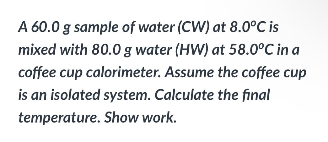 A 60.0 g sample of water (CW) at 8.0°C is
mixed with 80.0 g water (HW) at 58.0°C in a
coffee cup calorimeter. Assume the coffee cup
is an isolated system. Calculate the final
temperature. Show work.
