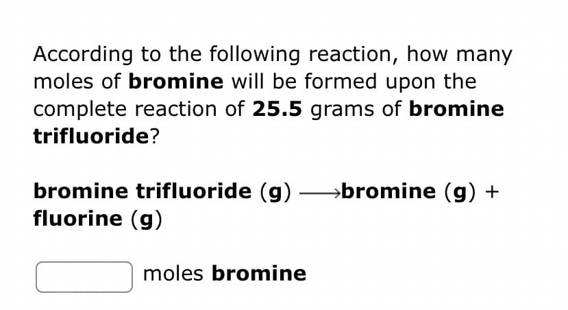 According to the following reaction, how many
moles of bromine will be formed upon the
complete reaction of 25.5 grams of bromine
trifluoride?
bromine trifluoride (g) →→→→bromine (g) +
fluorine (g)
moles bromine