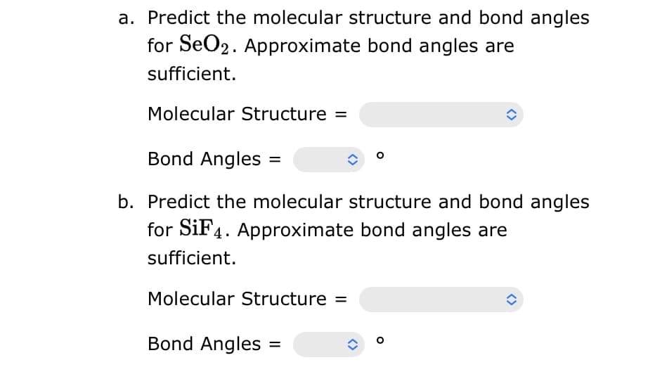 a. Predict the molecular structure and bond angles
for SeO2. Approximate bond angles are
sufficient.
Molecular Structure =
Bond Angles
b. Predict the molecular structure and bond angles
for SiF4. Approximate bond angles are
sufficient.
Molecular Structure =
Bond Angles
î