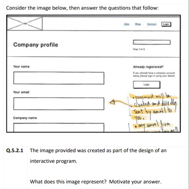 Consider the image below, then answer the questions that follow:
Centect
Loge
Company profile
Step tet 2
Your name
Already registered?
you aredy hove comeny cent
leosegnnng your detals
Logn
Your email
poasward will be
cdleaked amd divedln
Sunt by amail to
your
ay annl lom
Company name
Q.5.2.1 The image provided was created as part of the design of an
interactive program.
What does this image represent? Motivate your answer.
