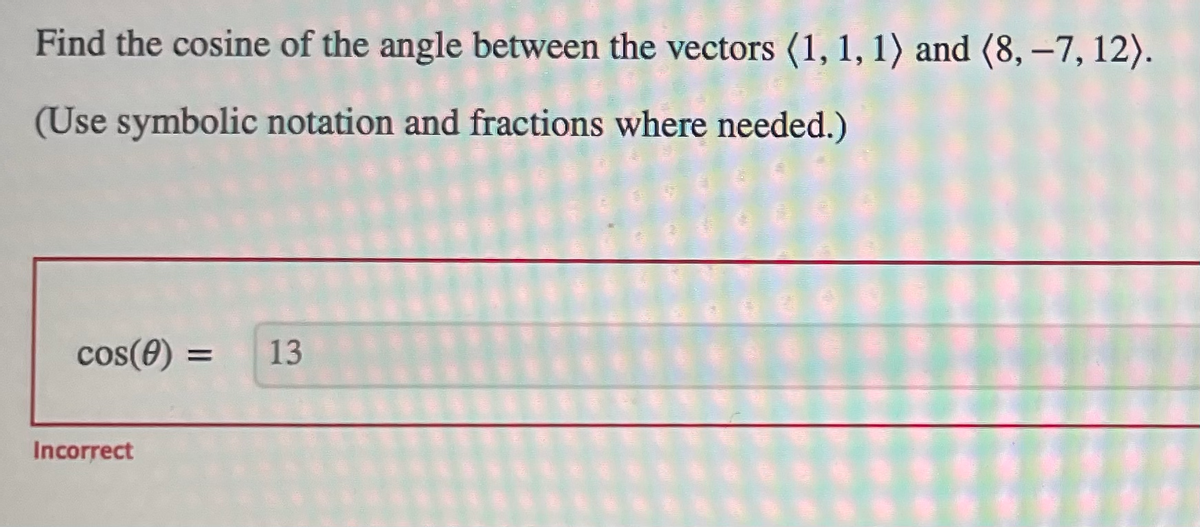 Find the cosine of the angle between the vectors (1, 1, 1) and (8, -7, 12).
(Use symbolic notation and fractions where needed.)
cos(0) =
Incorrect
13