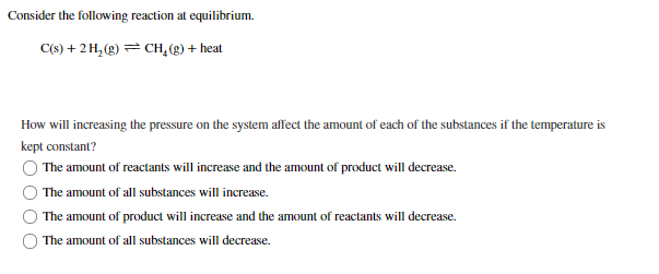 Consider the following reaction at equilibrium.
C(s) + 2 H, (g) = CH, (g) + heat
How will increasing the pressure on the system affect the amount of each of the substances if the temperature is
kept constant?
The amount of reactants will increase and the amount of product will decrease.
The amount of all substances will increase.
The amount of product will increase and the amount of reactants will decrease.
The amount of all substances will decrease.
