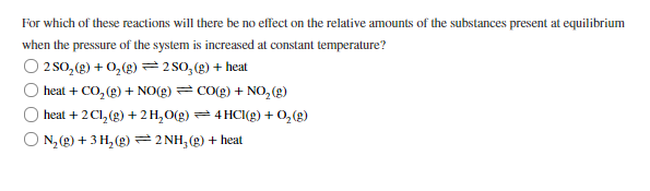 For which of these reactions will there be no effect on the relative amounts of the substances present at equilibrium
when the pressure of the system is increased at constant temperature?
O 2 sO, (g) + 0,(g) = 2 SO, (g) + heat
heat + CO, (g) + NO(g) =CO(g) + NO, (g)
heat + 2 Cl, (g) + 2 H,O(g) = 4 HCI(g) + 0, (g)
N, (g) + 3 H, (g) = 2 NH, (g) + heat
