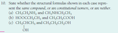 10. State whether the structural formulas shown in each case repre-
sent the same compound, or are constitutional isomers, or are neither.
(a) CH;CH,NH, and CH;NHCH,CH;
(b) НООССH,CН, and CH,CH,COон
(c) CH;CHCH, and CH;CH,CH,OH
OH
