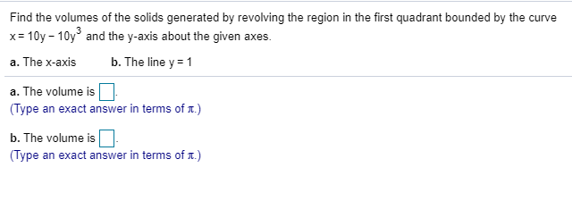 Find the volumes of the solids generated by revolving the region in the first quadrant bounded by the curve
x= 10y - 10y° and the y-axis about the given axes.
%3D
a. The x-axis
b. The line y = 1
a. The volume is
(Type an exact answer in terms of .)
b. The volume is
(Type an exact answer in terms of .)
