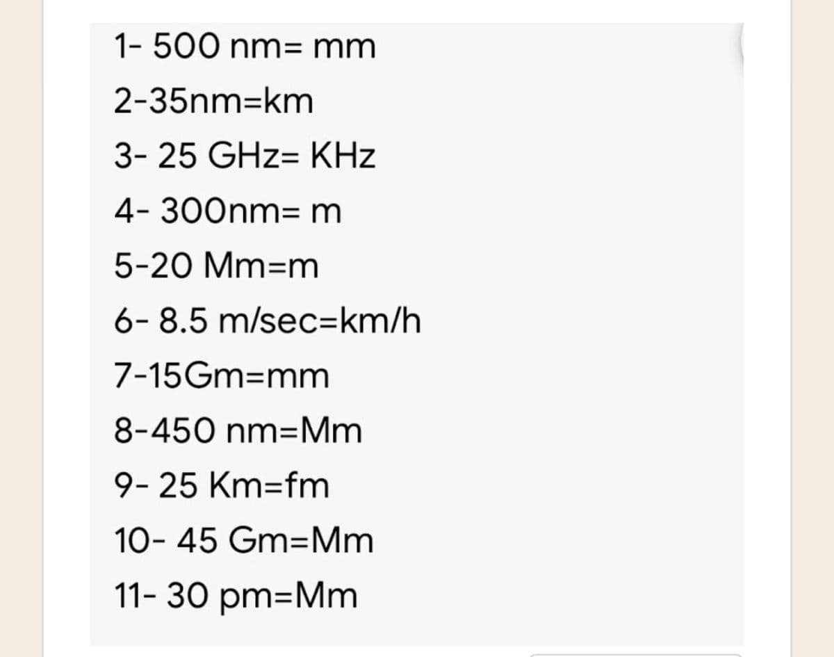 1- 500 nm= mm
2-35nm-km
3- 25 GHz- KHz
4- 300nm- m
5-20 Mm-m
6-8.5 m/sec=km/h
7-15Gm=mm
8-450 nm-Mm
9-25 Km-fm
10-45 Gm=Mm
11-30 pm=Mm