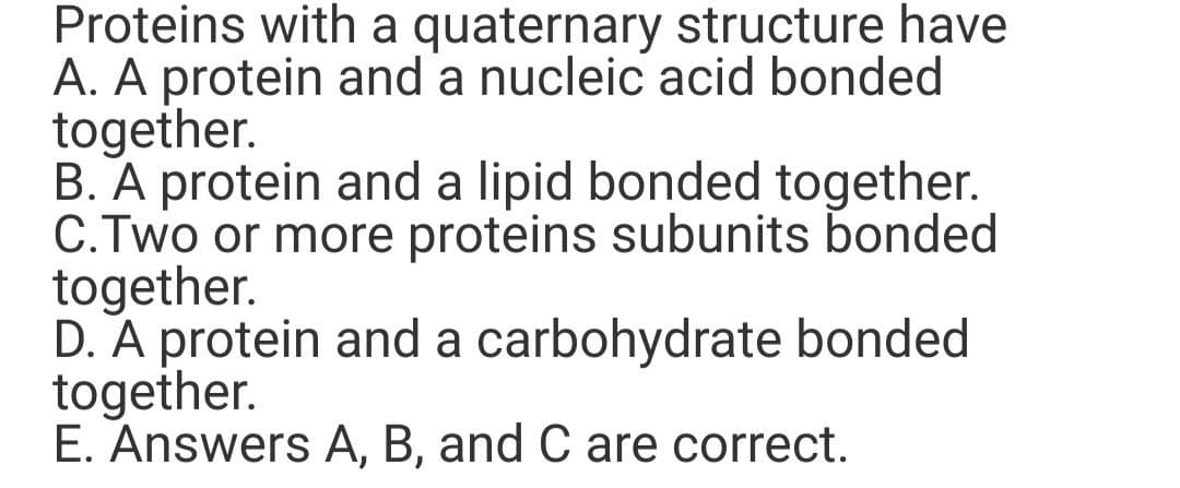 Proteins with a quaternary structure have
A. A protein and a nucleic acid bonded
together.
B. A protein and a lipid bonded together.
C.Two or more proteins subunits bonded
together.
D. A protein and a carbohydrate bonded
together.
E. Answers A, B, and C are correct.