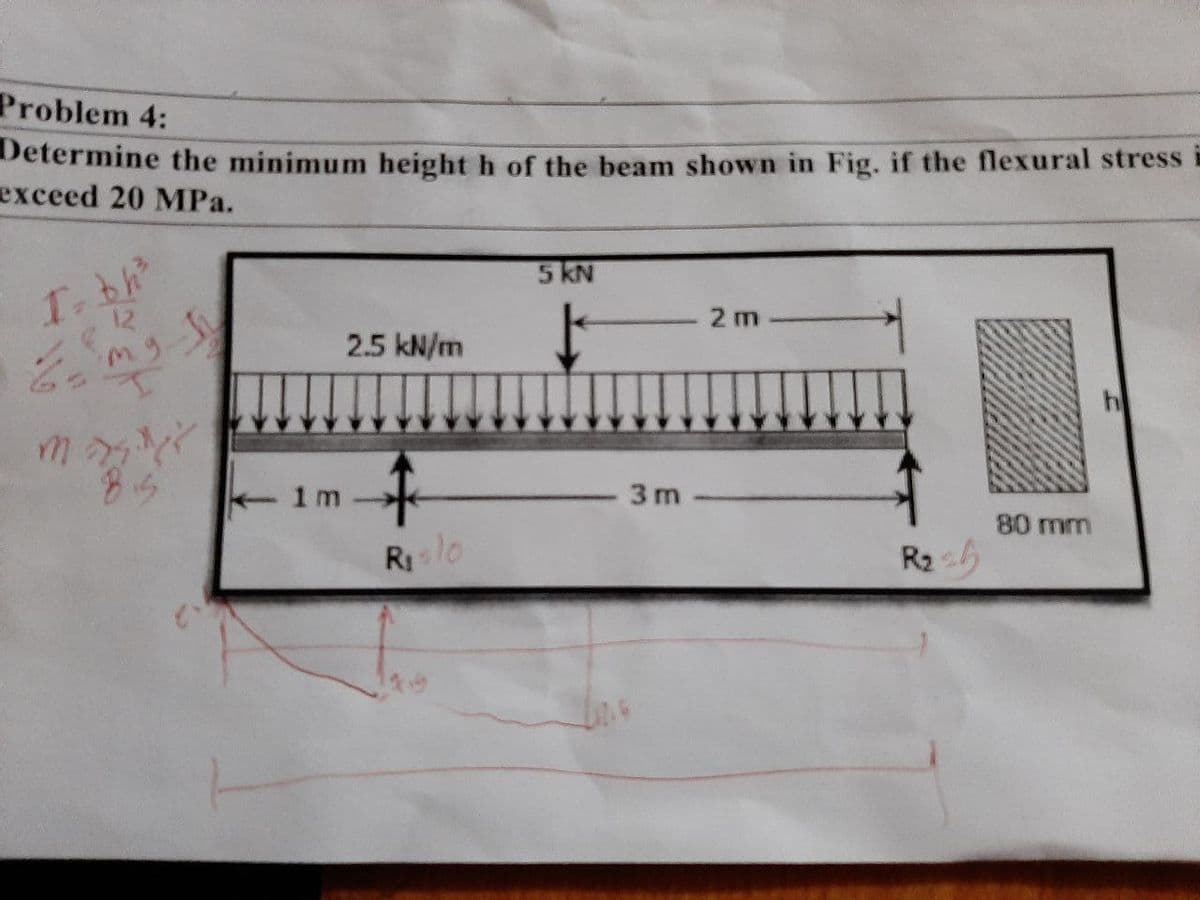Problem 4:
Determine the minimum height h of the beam shown in Fig. if the flexural stress
exceed 20 MPa.
5 KN
I= bh²
2 m
mg.
2.5 kN/m
↑
Rislo
80 mm
1m
↓
3m
R₂