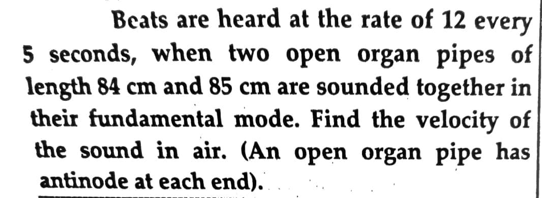 Beats are heard at the rate of 12 every
5 seconds, when two open organ pipes of
length 84 cm and 85 cm are sounded together in
their fundamental mode. Find the velocity of
the sound in air. (An open organ pipe has
antinode at each end).
