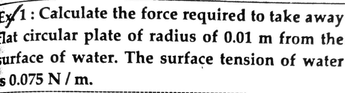 Ex1: Calculate the force required to take away
lat circular plate of radius of 0.01 m from the
surface of water. The surface tension of water
s 0.075 N / m.
