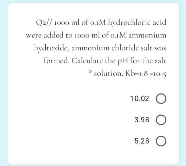 Q2// 1000 ml of o.1M hydrochloric acid
were added to 1000 ml of o.1M ammonium
hydroxide, ammonium chloride salt was
formed. Calculate the pH for the salt
* solution. Kb=1.8 x10-5
10.02 O
3.98 O
5.28 O
