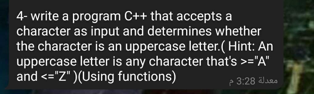 4- write a program C++ that accepts a
character as input and determines whether
the character is an uppercase letter.( Hint: An
uppercase letter is any character that's >="A"
and <="Z" )(Using functions)
P 3:28 es
