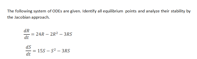 The following system of ODES are given. Identify all equilibrium points and analyze their stability by
the Jacobian approach.
dR
24R – 2R? – 3RS
dt
ds
155 – S2 – 3RS
dt
