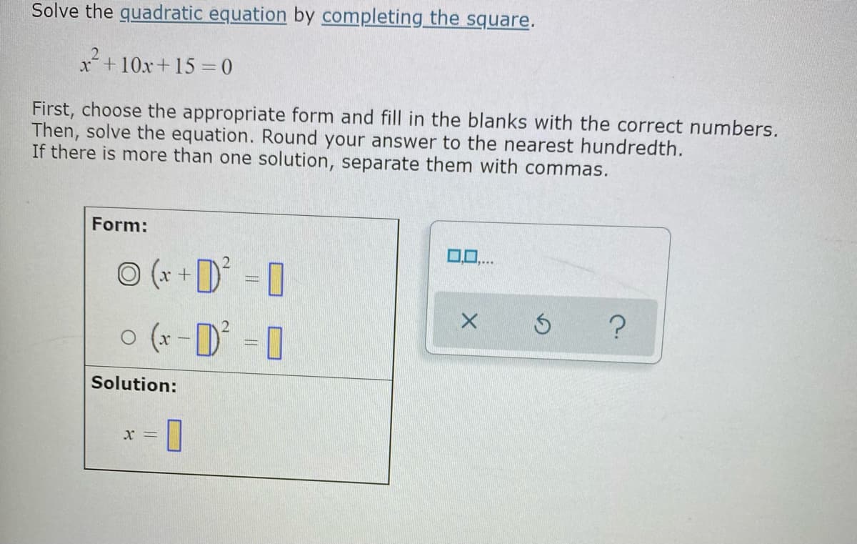 Solve the quadratic equation by completing the square.
x+10x+ 15 = 0
First, choose the appropriate form and fill in the blanks with the correct numbers.
Then, solve the equation. Round your answer to the nearest hundredth.
If there is more than one solution, separate them with commas.
Form:
0.0..
O (x +D = 0
o (x -D 0
Solution:
