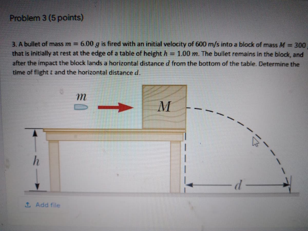 Problem 3 (5 points)
3. A bullet of mass m =
6.00 g is fired with an initial velocity of 600 m/s into a block of mass M = 300
that is initially at rest at the edge of a table of helght h = 1.00 m. The bullet remains in the block, and
after the impact the block lands a horizontal distance d from the bottom of the table. Determine the
time of flight t and the horizontal distanced.
1 Add file
