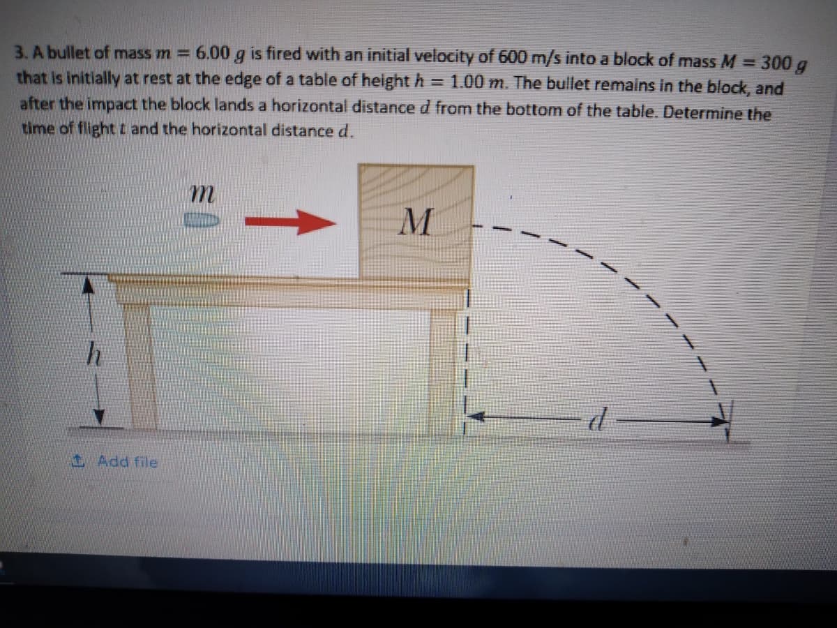 6.00 g is fired with an initial velocity of 600 m/s into a block of mass M= 300 g
=1.00 m. The bullet remains in the block, and
3. A bullet of mass m =
that Is initially at rest at the edge of a table of height h
after the impact the block lands a horizontal distance d from the bottom of the table. Determine the
time of flight t and the horizontal distance d.
m.
d
1 Add file
