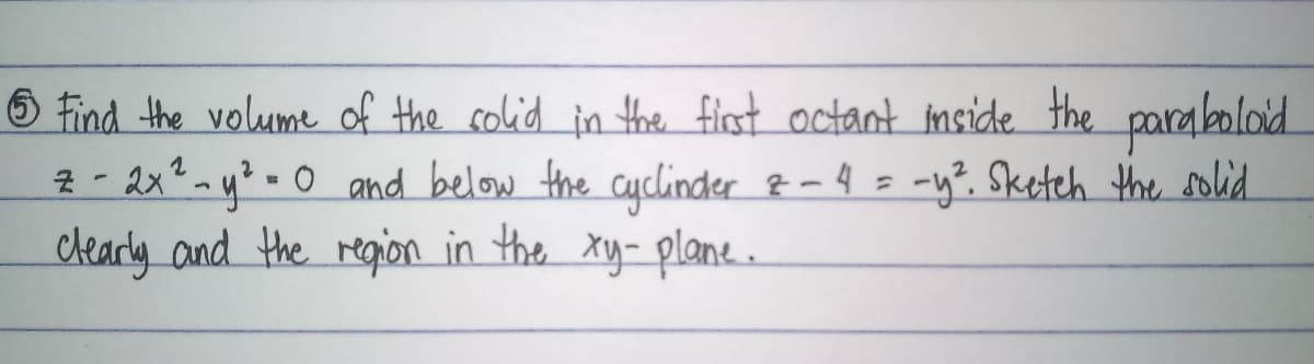 6 find the volume of the colid in the flst octant nside the paraboloid
2 - 2x? my?• 0 and below the cyclinder &-4 = -y?. Sketch the solid.
clearly and the reqion in the xy- plane.
