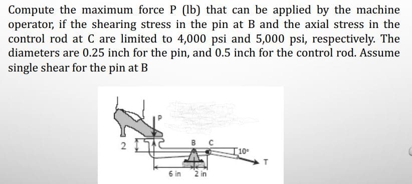 Compute the maximum force P (lb) that can be applied by the machine
operator, if the shearing stress in the pin at B and the axial stress in the
control rod at C are limited to 4,000 psi and 5,000 psi, respectively. The
diameters are 0.25 inch for the pin, and 0.5 inch for the control rod. Assume
single shear for the pin at B
2 IT
в с
T10
6 in
2 in
