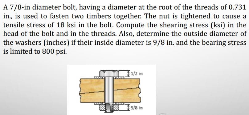 A 7/8-in diameter bolt, having a diameter at the root of the threads of 0.731
in., is used to fasten two timbers together. The nut is tightened to cause a
tensile stress of 18 ksi in the bolt. Compute the shearing stress (ksi) in the
head of the bolt and in the threads. Also, determine the outside diameter of
the washers (inches) if their inside diameter is 9/8 in. and the bearing stress
is limited to 800 psi.
1/2 in
5/8 in
