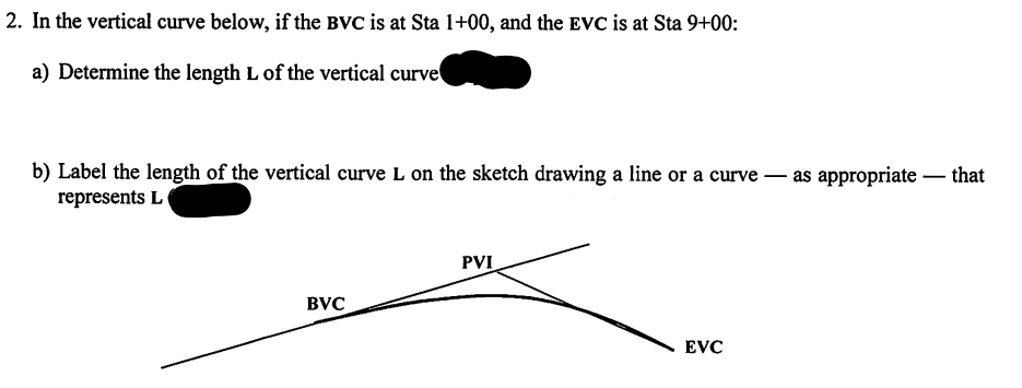 2. In the vertical curve below, if the BVC is at Sta 1+00, and the EVC is at Sta 9+00:
a) Determine the length L of the vertical curve
b) Label the length of the vertical curve L on the sketch drawing a line or a curve – as appropriate – that
represents L
-
PVI
BVC
EVC
