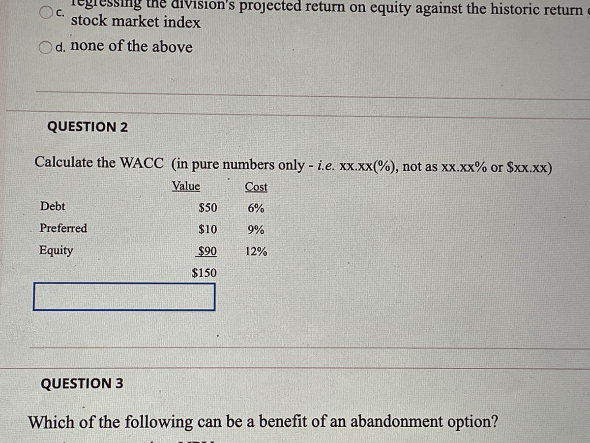 egressing the division's projected return on equity against the historic return o
с.
stock market index
d. none of the above
QUESTION 2
Calculate the WACC (in pure numbers only - i.e. xx.xx(%), not as xx.xx% or $xx.xx)
Value
Cost
Debt
$50
6%
Preferred
$10
9%
Equity
$90
12%
$150
QUESTION 3
Which of the following can be a benefit of an abandonment option?

