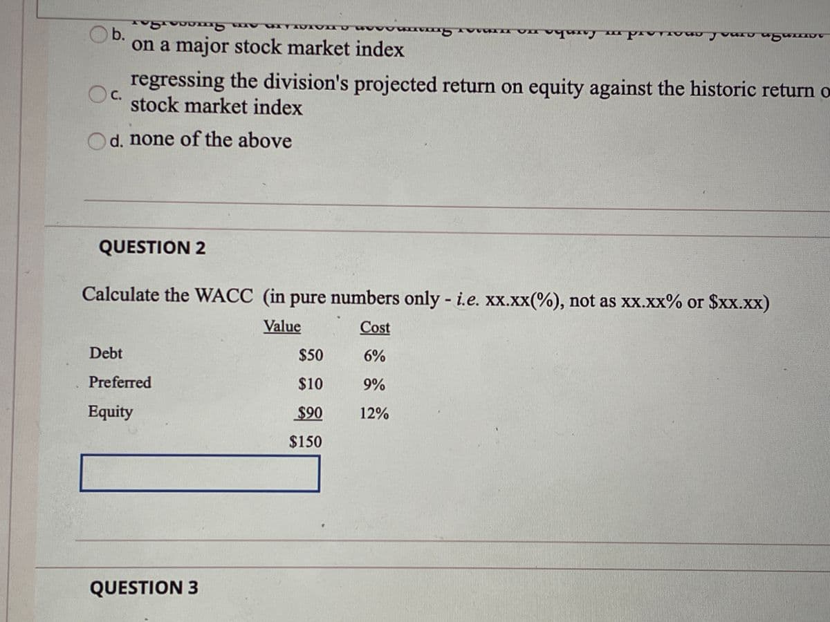 b.
on a major stock market index
regressing the division's projected return on equity against the historic return o
C.
stock market index
d. none of the aboye
QUESTION 2
Calculate the WACC (in pure numbers only - i.e. xx.xx(%), not as xx.xx% or $xx.xx)
Value
Cost
Debt
$50
6%
Preferred
$10
9%
Equity
$90
12%
$150
QUESTION 3
