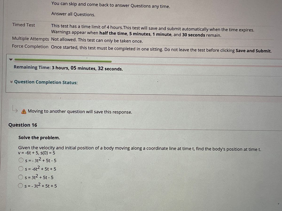 You can skip and come back to answer Questions any time.
Answer all Questions.
Timed Test
This test has a time limit of 4 hours.This test will save and submit automatically when the time expires.
Warnings appear when half the time, 5 minutes, 1 minute, and 30 seconds remain.
Multiple Attempts Not allowed. This test can only be taken once.
Force Completion Once started, this test must be completed in one sitting. Do not leave the test before clicking Save and Submit.
Remaining Time: 3 hours, 05 minutes, 32 seconds.
v Question Completion Status:
Moving to another question will save this response.
Question 16
Solve the problem.
Given the velocity and initial position of a body moving along a coordinate line at time t, find the body's position at time t.
V = -6t + 5, s(0) = 5
S = - 3t2 + 5t - 5
s = -6t- + 5t + 5
s = 3t2 + 5t - 5
Os=- 3t2 + 5t + 5
