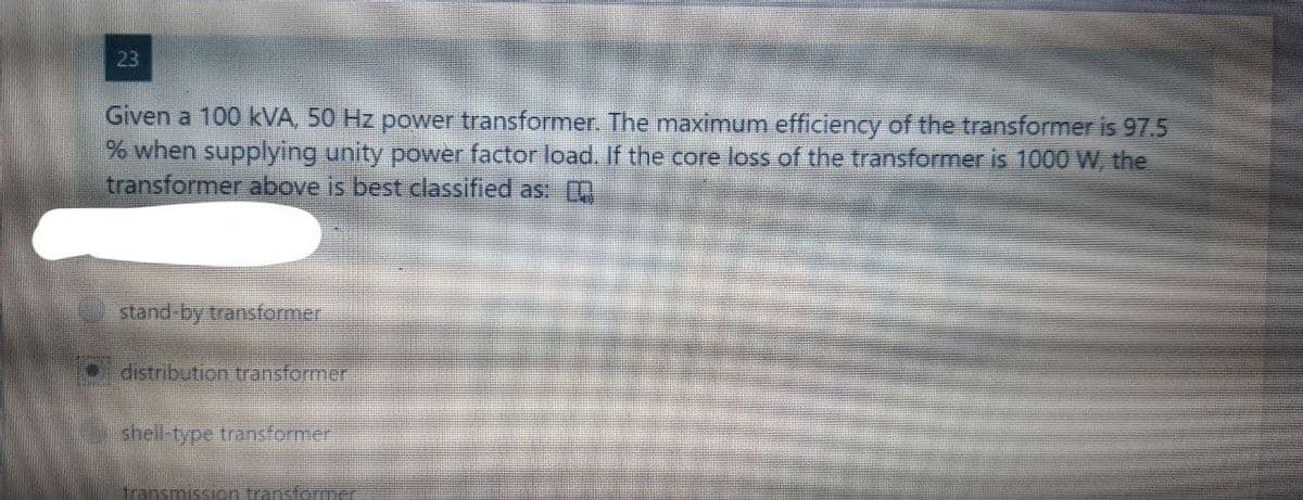23
Given a 100 kVA, 50 Hz power transformer. The maximum efficiency of the transformer is 97.5
% when supplying unity power factor load. If the core loss of the transformer is 1000 W, the
transformer above is best classified as:
stand-by transformer
distribution transformer
shell-type transformer
transmission transformer