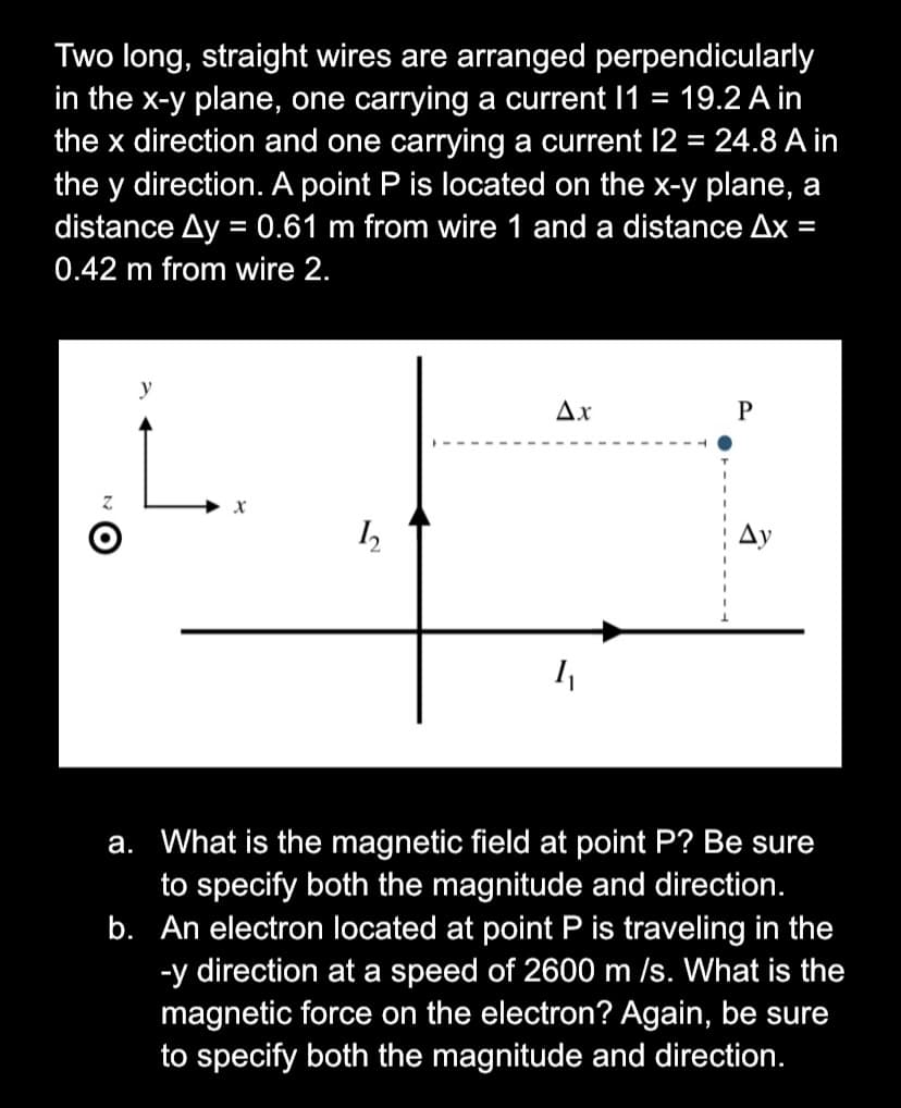 Two long, straight wires are arranged perpendicularly
in the x-y plane, one carrying a current I1 = 19.2 A in
the x direction and one carrying a current 12 = 24.8 A in
%3D
the y direction. A point P is located on the x-y plane, a
distance Ay = 0.61 m from wire 1 and a distance Ax =
0.42 m from wire 2.
y
Ax
P
Ду
a. What is the magnetic field at point P? Be sure
to specify both the magnitude and direction.
b. An electron located at point P is traveling in the
-y direction at a speed of 2600 m /s. What is the
magnetic force on the electron? Again, be sure
to specify both the magnitude and direction.
