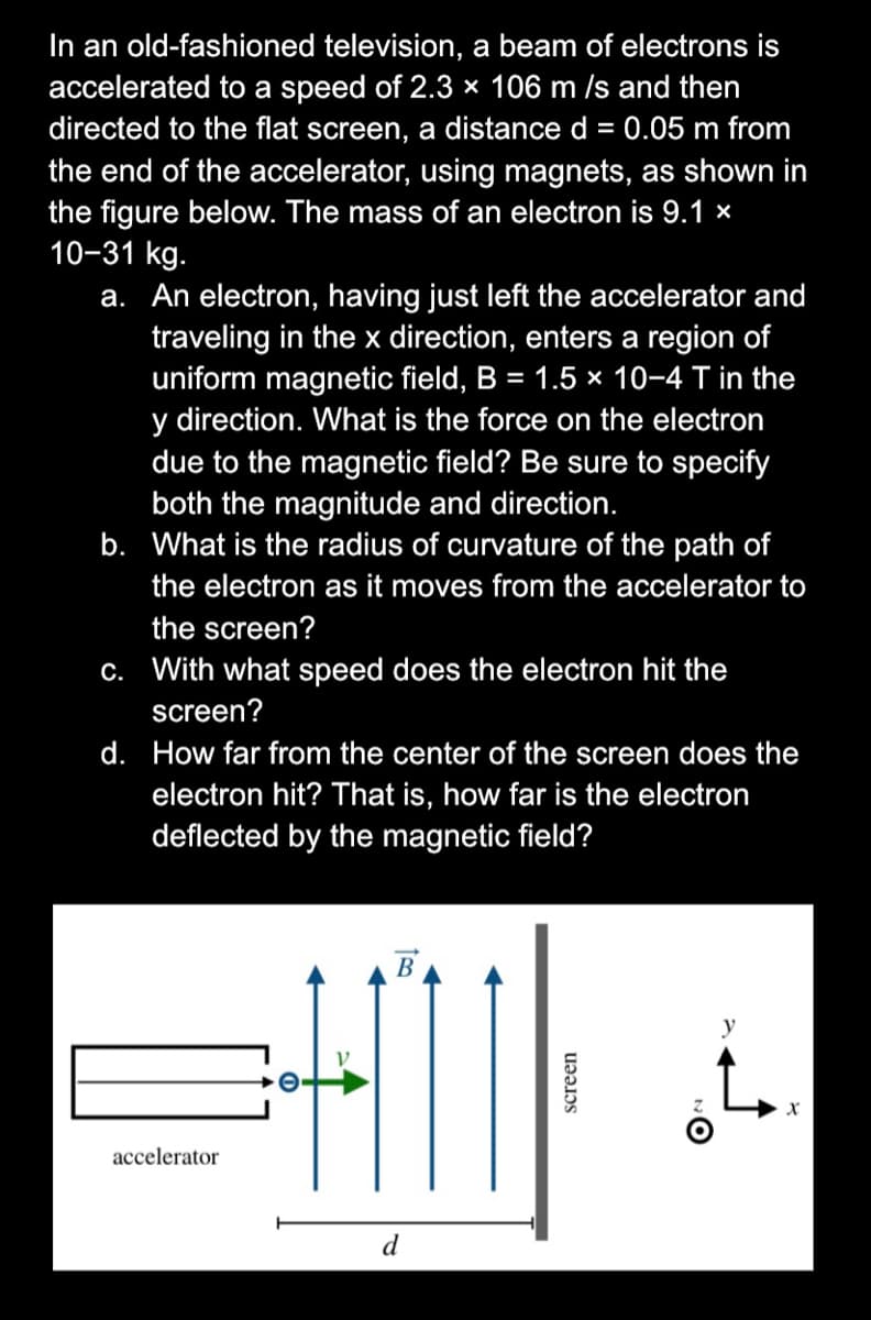 In an old-fashioned television, a beam of electrons is
accelerated to a speed of 2.3 × 106 m /s and then
directed to the flat screen, a distance d = 0.05 m from
the end of the accelerator, using magnets, as shown in
the figure below. The mass of an electron is 9.1 ×
10-31 kg.
a. An electron, having just left the accelerator and
traveling in the x direction, enters a region of
uniform magnetic field, B = 1.5 x 10-4 T in the
y direction. What is the force on the electron
due to the magnetic field? Be sure to specify
both the magnitude and direction.
b. What is the radius of curvature of the path of
the electron as it moves from the accelerator to
the screen?
c. With what speed does the electron hit the
screen?
d. How far from the center of the screen does the
electron hit? That is, how far is the electron
deflected by the magnetic field?
В
y
accelerator
d
