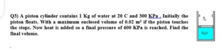 Q3) A piston cylinder contains 1 Kg of water at 20 C and 300 KPa, Initially the
piston floats. With a maximum enclosed volume of 0.02 m³ if the piston touches
the stops. Now heat is added so a final pressure of 600 KPa is reached. Find the
final volume.
HO