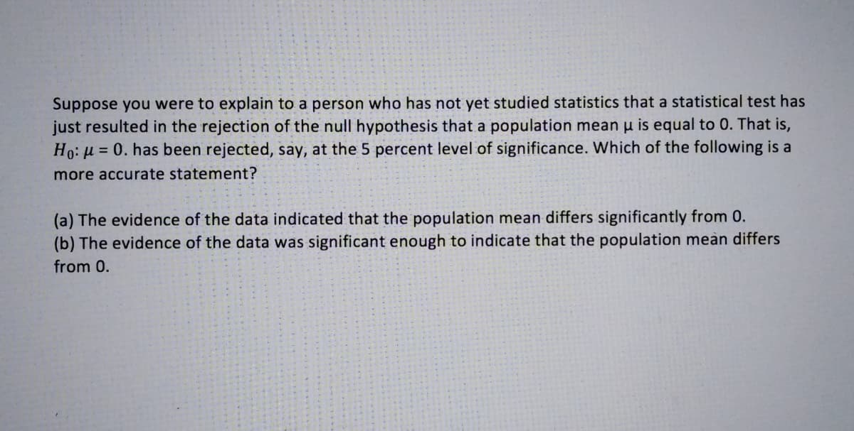 Suppose you were to explain to a person who has not yet studied statistics that a statistical test has
just resulted in the rejection of the null hypothesis that a population mean u is equal to 0. That is,
Ho: µ = 0. has been rejected, say, at the 5 percent level of significance. Which of the following is a
more accurate statement?
(a) The evidence of the data indicated that the population mean differs significantly from 0.
(b) The evidence of the data was significant enough to indicate that the population meàn differs
from 0.
