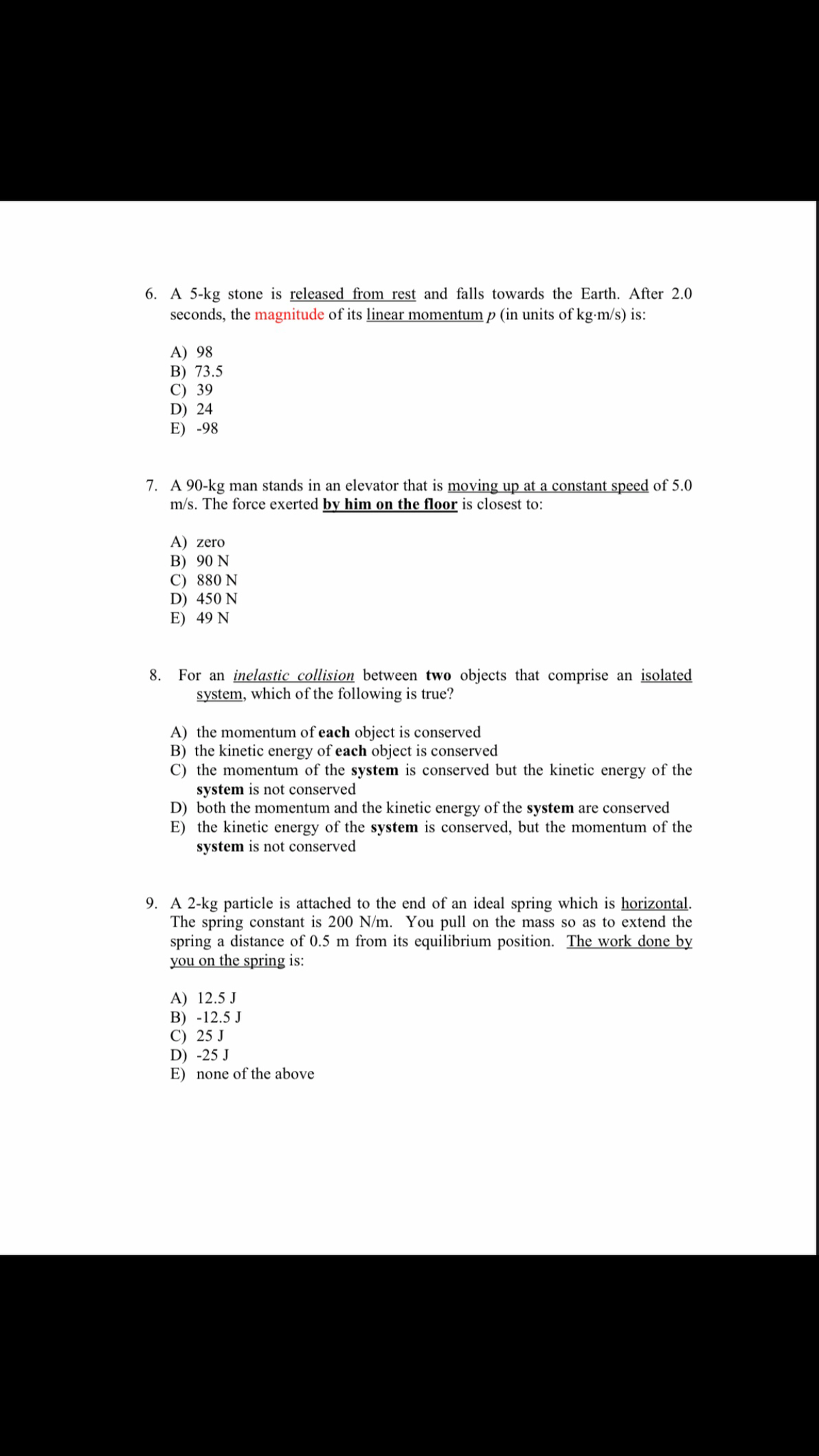 6. A 5-kg stone is released from rest and falls towards the Earth. After 2.0
seconds, the magnitude of its linear momentum p (in units of kg-m/s) is:
A) 98
B) 73.5
C) 39
D) 24
E) -98
7. A 90-kg man stands in an elevator that is moving up at a constant speed of 5.0
m/s. The force exerted by him on the floor is closest to:
A) zero
B) 90 N
C) 880 N
D) 450 N
E) 49 N
8. For an inelastic collision between two objects that comprise an isolated
system, which of the following is true?
A) the momentum of each object is conserved
B) the kinetic energy of each object is conserved
C) the momentum of the system is conserved but the kinetic energy of the
system is not conserved
D) both the momentum and the kinetic energy of the system are conserved
E) the kinetic energy of the system is conserved, but the momentum of the
system is not conserved
9. A 2-kg particle is attached to the end of an ideal spring which is horizontal.
The spring constant is 200 N/m. You pull on the mass so as to extend the
spring a distance of 0.5 m from its equilibrium position. The work done by
you on the spring is:
A) 12.5 J
B) -12.5 J
C) 25 J
D) -25 J
E) none of the above

