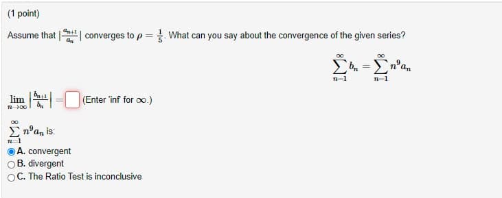 (1 point)
Assume that
| converges to p = What can you say about the convergence of the given series?
lim
(Enter 'inf for oo.)
E n°a, is:
A. convergent
B. divergent
OC. The Ratio Test is inconclusive
