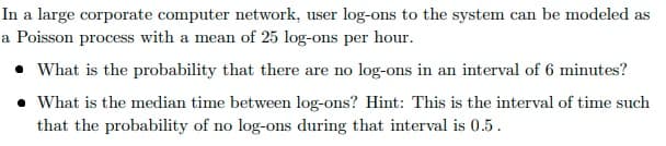 In a large corporate computer network, user log-ons to the system can be modeled as
a Poisson process with a mean of 25 log-ons per hour.
• What is the probability that there are no log-ons in an interval of 6 minutes?
• What is the median time between log-ons? Hint: This is the interval of time such
that the probability of no log-ons during that interval is 0.5.
