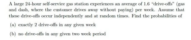 A large 24-hour self-service gas station experiences an average of 1.6 "drive-offs" (gas
and dash, where the customer drives away without paying) per week. Assume that
these drive-offs occur independently and at random times. Find the probabilities of
(a) exactly 2 drive-offs in any given week
(b) no drive-offs in any given two week period
